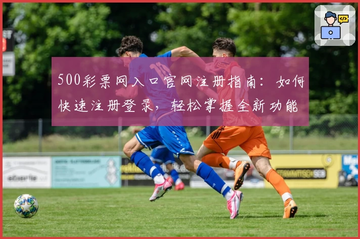 500彩票网入口官网注册指南:如何快速注册登录,轻松掌握全新功能亮点