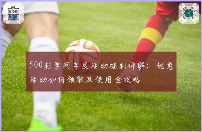 500彩票网年度活动福利详解:优惠活动如何领取及使用全攻略