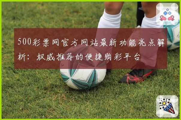 500彩票网官方网站最新功能亮点解析:权威推荐的便捷购彩平台