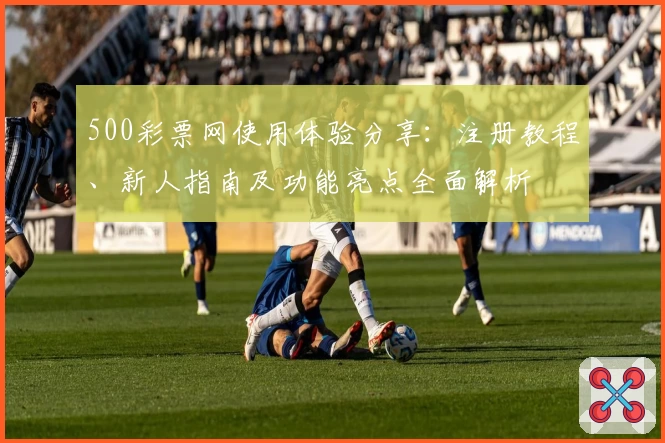500彩票网使用体验分享：注册教程、新人指南及功能亮点全面解析