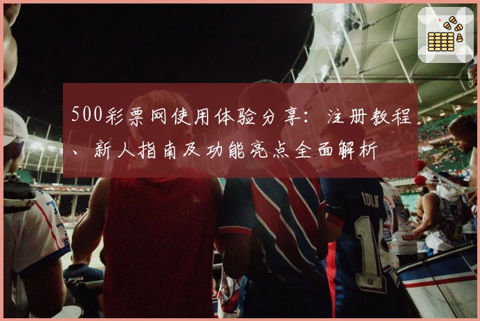 500彩票网使用体验分享:注册教程、新人指南及功能亮点全面解析