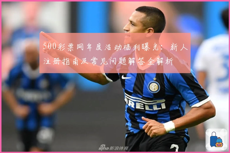 500彩票网年度活动福利曝光：新人注册指南及常见问题解答全解析