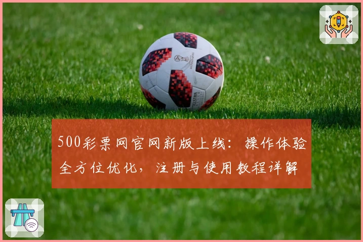 500彩票网官网新版上线：操作体验全方位优化，注册与使用教程详解