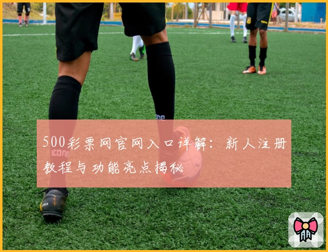 500彩票网官网入口详解：新人注册教程与功能亮点揭秘