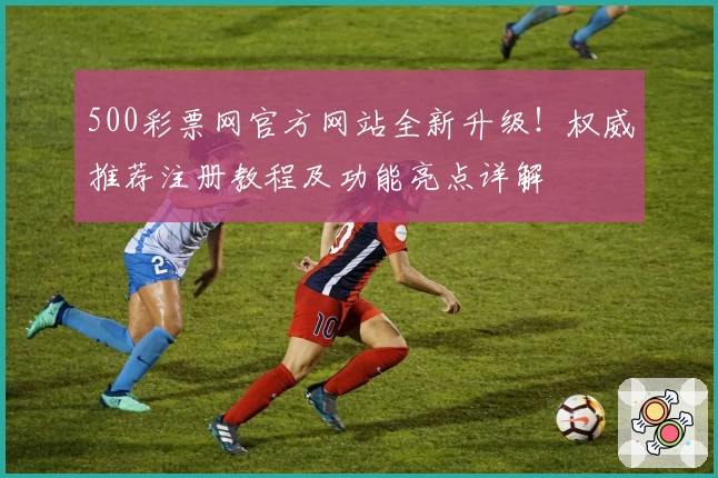 500彩票网官方网站全新升级!权威推荐注册教程及功能亮点详解