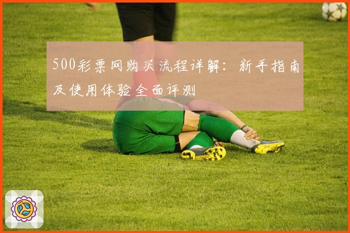 500彩票网购买流程详解：新手指南及使用体验全面评测