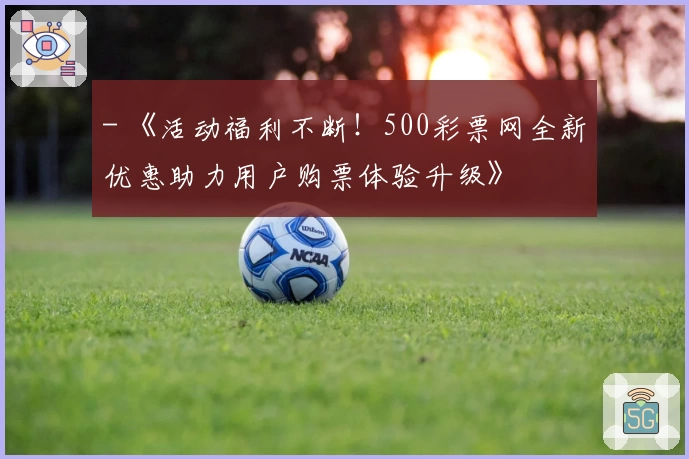 - 《活动福利不断！500彩票网全新优惠助力用户购票体验升级》