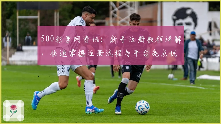 500彩票网资讯：新手注册教程详解，快速掌握注册流程与平台亮点优势