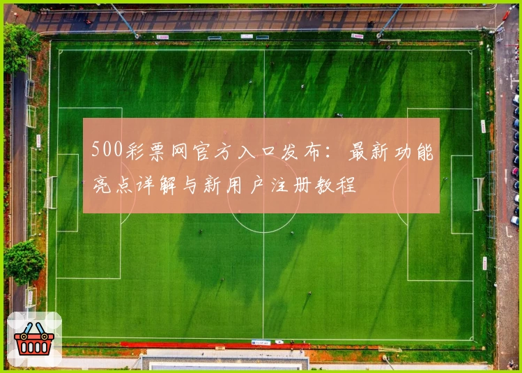 500彩票网官方入口发布：最新功能亮点详解与新用户注册教程