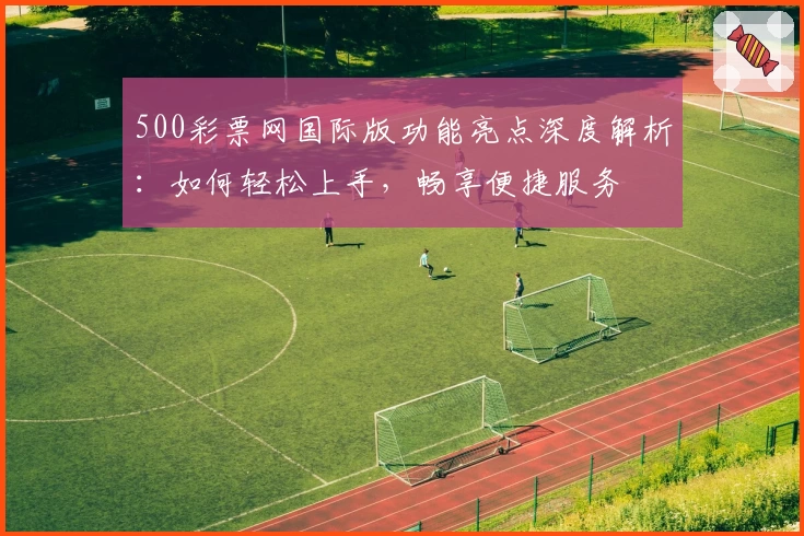 500彩票网国际版功能亮点深度解析：如何轻松上手，畅享便捷服务