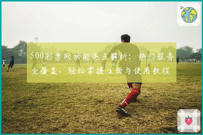 500彩票网功能亮点解析:热门服务全覆盖,轻松掌握注册与使用教程