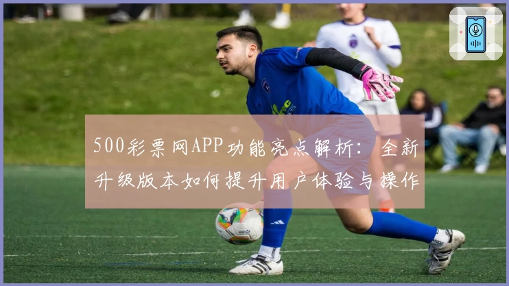 500彩票网APP功能亮点解析：全新升级版本如何提升用户体验与操作便捷性