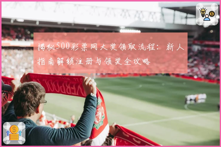 揭秘500彩票网大奖领取流程：新人指南解锁注册与领奖全攻略