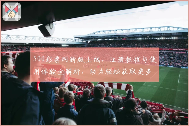 500彩票网新版上线，注册教程与使用体验全解析，助力轻松获取更多服务