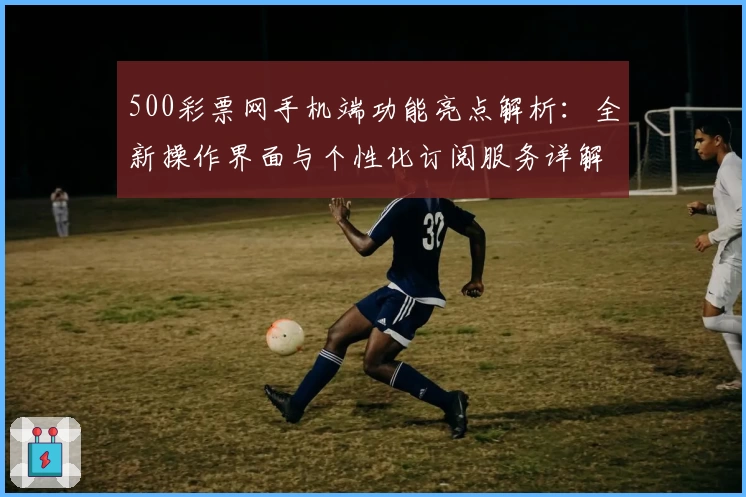 500彩票网手机端功能亮点解析：全新操作界面与个性化订阅服务详解