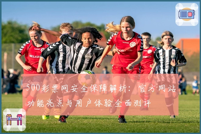 500彩票网安全保障解析：官方网站功能亮点与用户体验全面测评