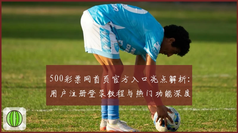 500彩票网首页官方入口亮点解析：用户注册登录教程与热门功能深度体验