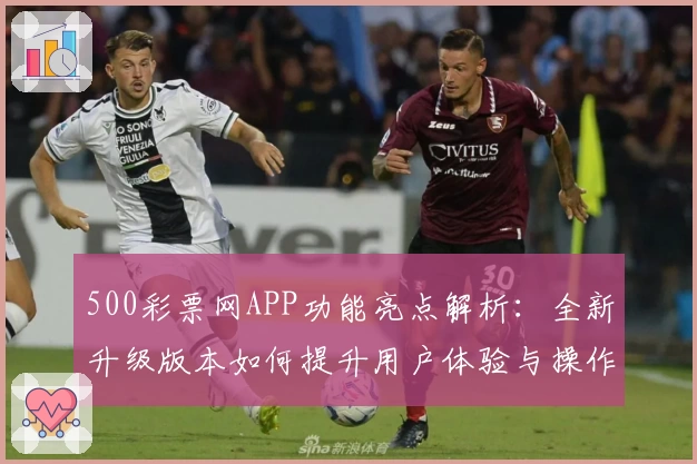 500彩票网APP功能亮点解析:全新升级版本如何提升用户体验与操作便捷性