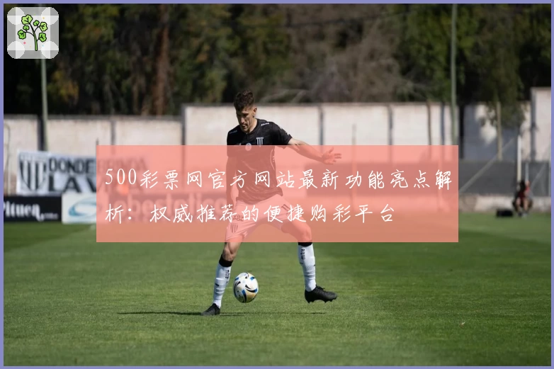 500彩票网官方网站最新功能亮点解析：权威推荐的便捷购彩平台